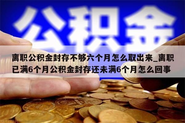 离职公积金封存不够六个月怎么取出来_离职已满6个月公积金封存还未满6个月怎么回事