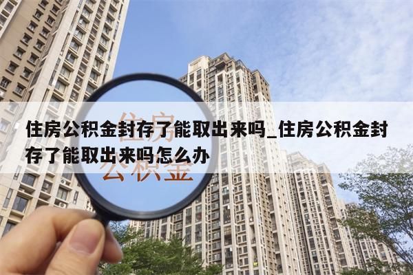 住房公积金封存了能取出来吗_住房公积金封存了能取出来吗怎么办